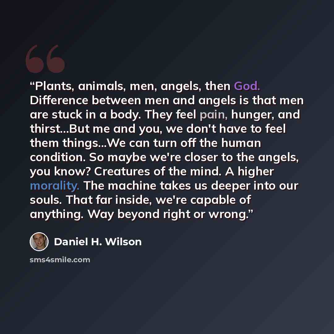 “Plants, animals, men, angels, then God. Difference between men and angels is that men are stuck in a body. They feel pain, hunger, and thirst...But me and you, we don't have to feel them things...We can turn off the human condition. So maybe we're closer to the angels, you know? Creatures of the…” quote by Daniel H. Wilson