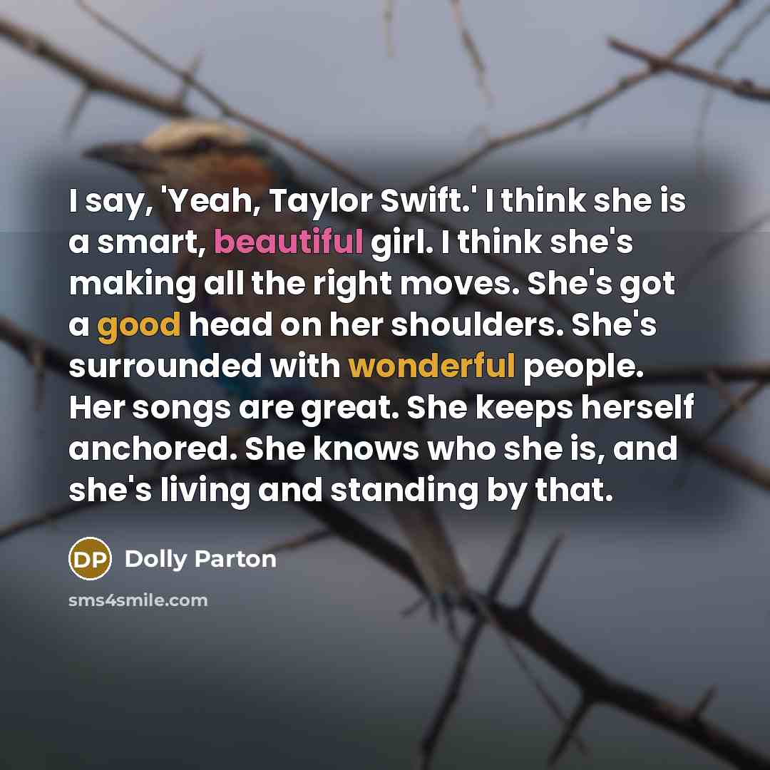 “I say, 'Yeah, Taylor Swift.' I think she is a smart, beautiful girl. I think she's making all the right moves. She's got a good head on her shoulders. She's surrounded with wonderful people. Her songs are great. She keeps herself anchored. She knows who she is, and she's living and standing by that.” quote by Dolly Parton