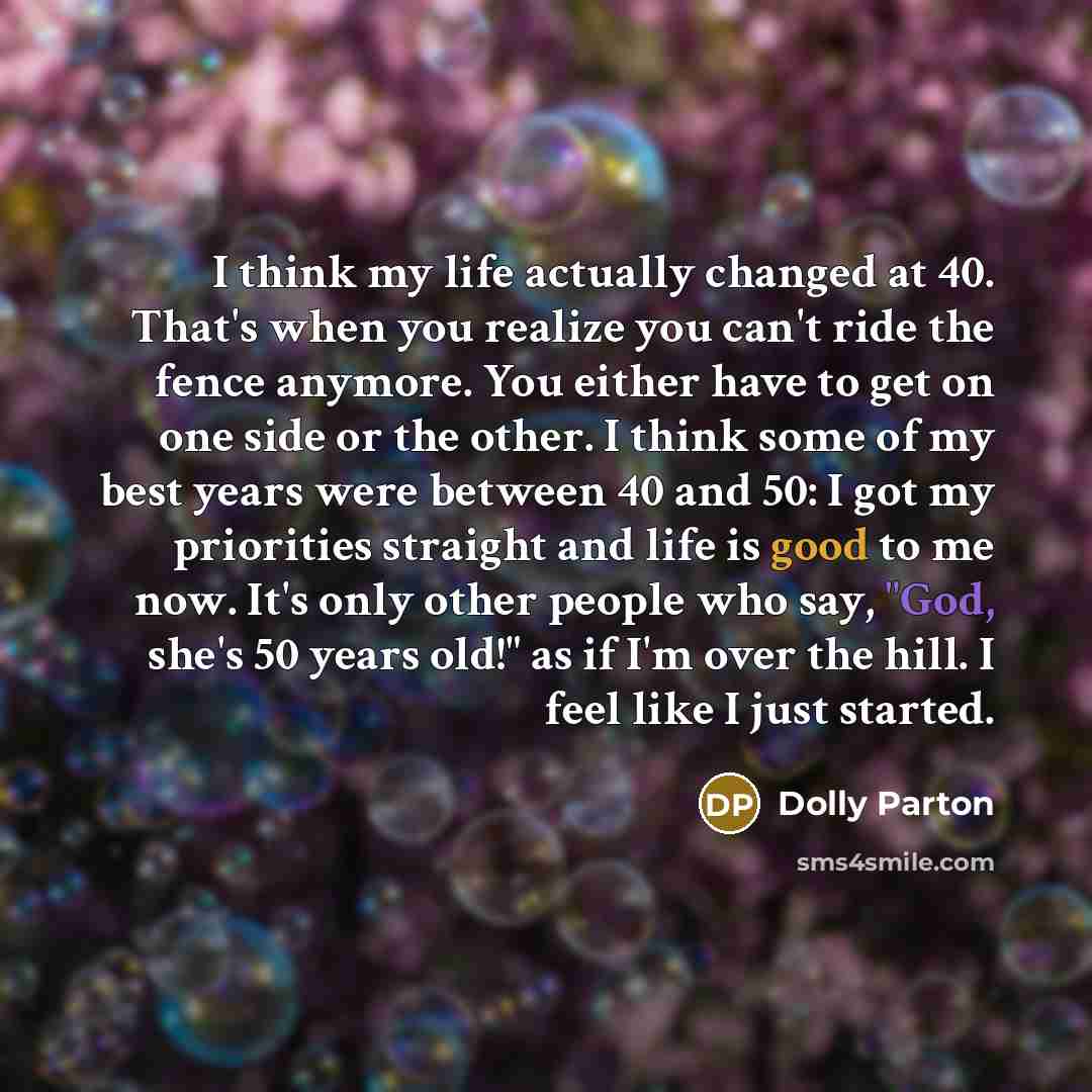“I think my life actually changed at 40. That's when you realize you can't ride the fence anymore. You either have to get on one side or the other. I think some of my best years were between 40 and 50: I got my priorities straight and life is good to me now. It's only other people who say, "God…” quote by Dolly Parton