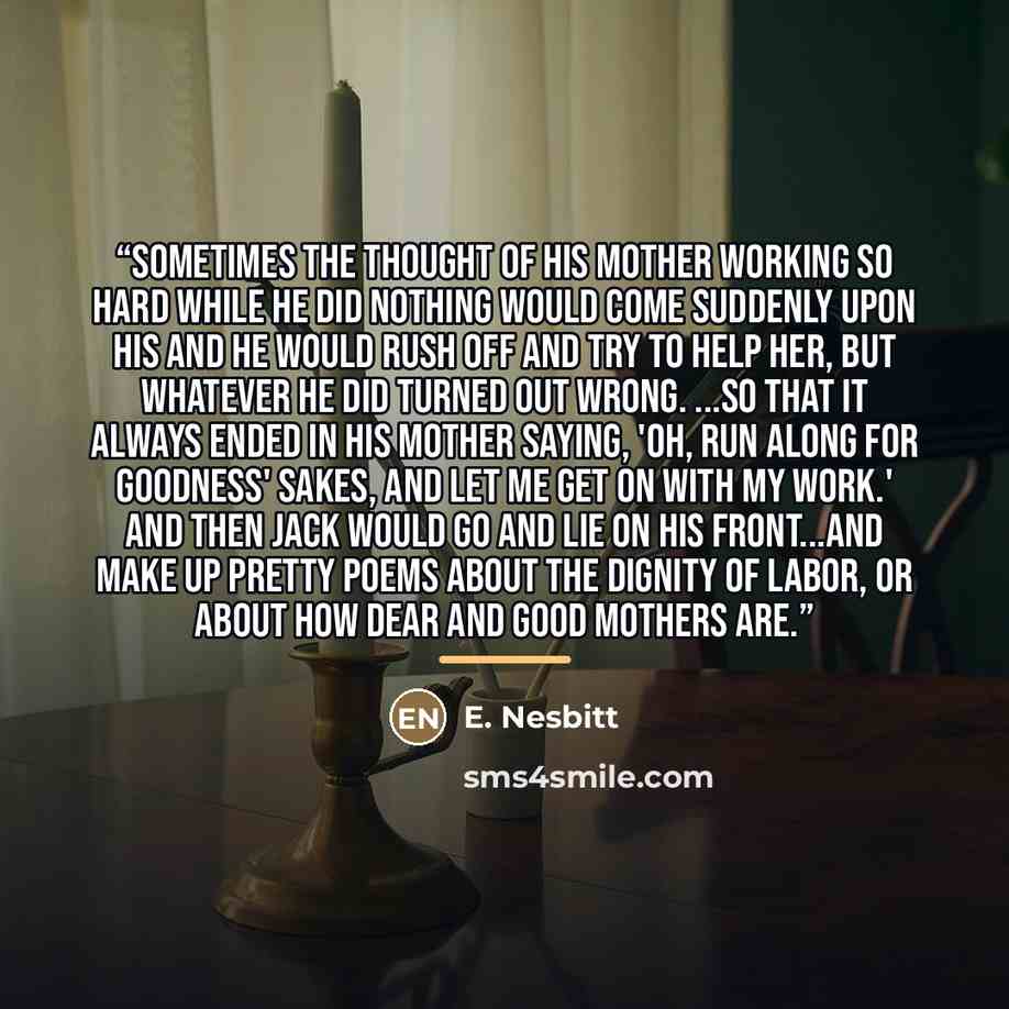 “Sometimes the thought of his mother working so hard while he did nothing would come suddenly upon his and he would rush off and try to help her, but whatever he did turned out wrong. ...So that it always ended in his mother saying, 'Oh, run along for goodness' sakes, and let me get on with my…” quote by E. Nesbitt