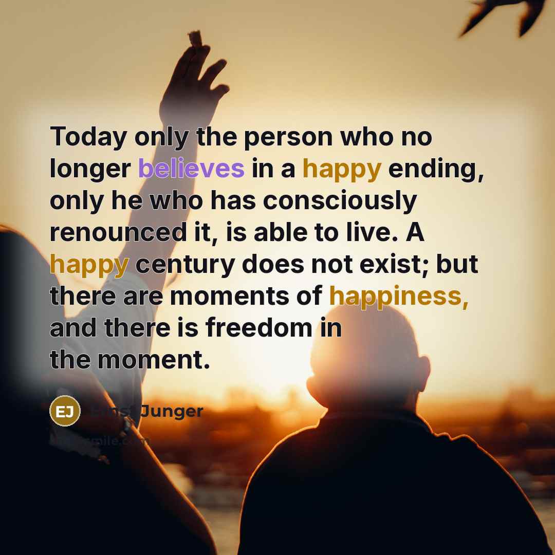 “Today only the person who no longer believes in a happy ending, only he who has consciously renounced it, is able to live. A happy century does not exist; but there are moments of happiness, and there is freedom in the moment.” quote by Ernst Junger
