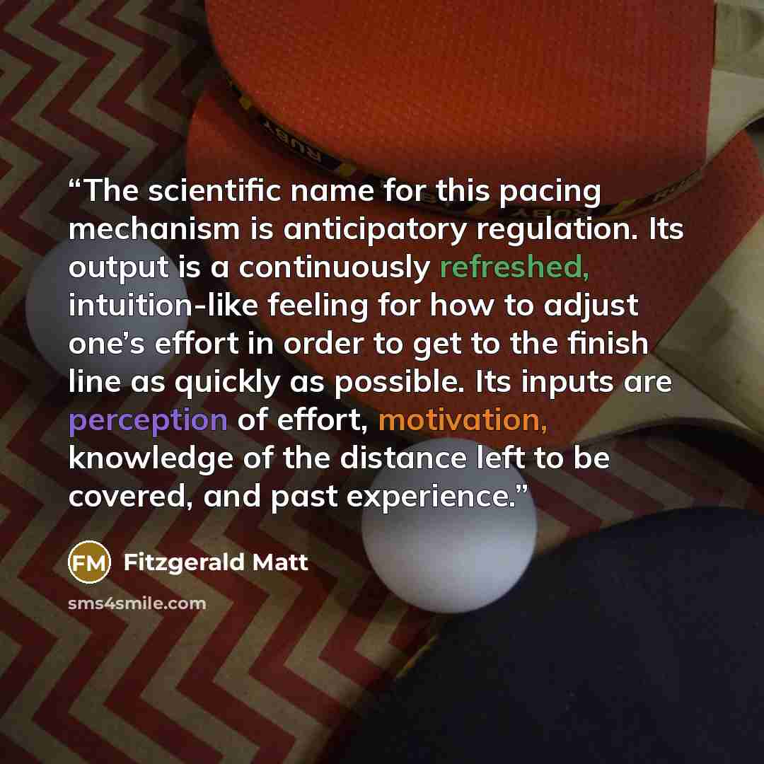 “The scientific name for this pacing mechanism is anticipatory regulation. Its output is a continuously refreshed, intuition-like feeling for how to adjust one’s effort in order to get to the finish line as quickly as possible. Its inputs are perception of effort, motivation, knowledge of the…” quote by Fitzgerald Matt