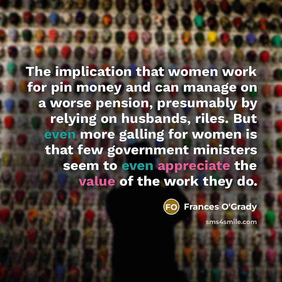 “The implication that women work for pin money and can manage on a worse pension, presumably by relying on husbands, riles. But even more galling for women is that few government ministers seem to even appreciate the value of the work they do.” quote by Frances O'Grady