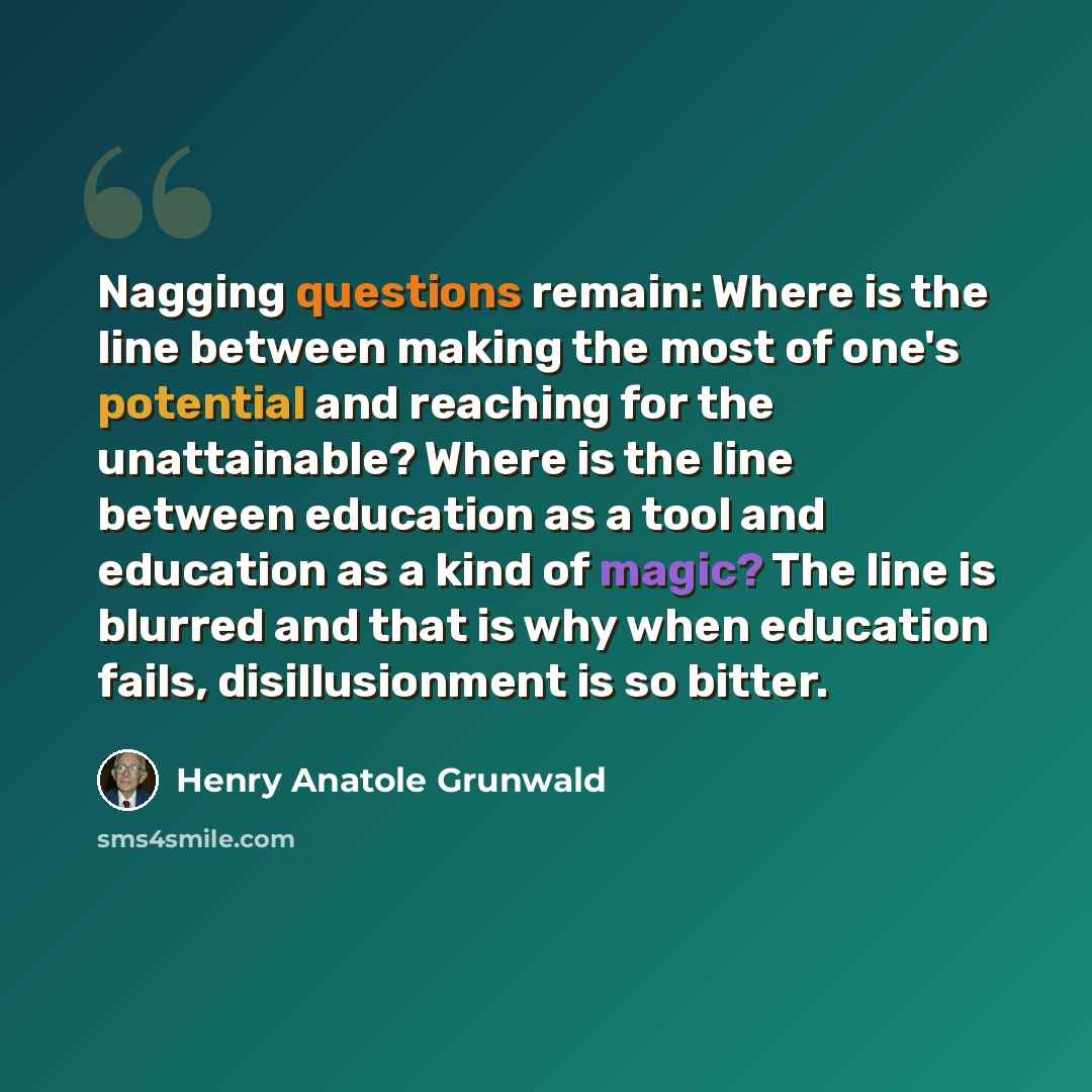 “Nagging questions remain: Where is the line between making the most of one's potential and reaching for the unattainable? Where is the line between education as a tool and education as a kind of magic? The line is blurred and that is why when education fails, disillusionment is so bitter.” quote by Henry Anatole Grunwald