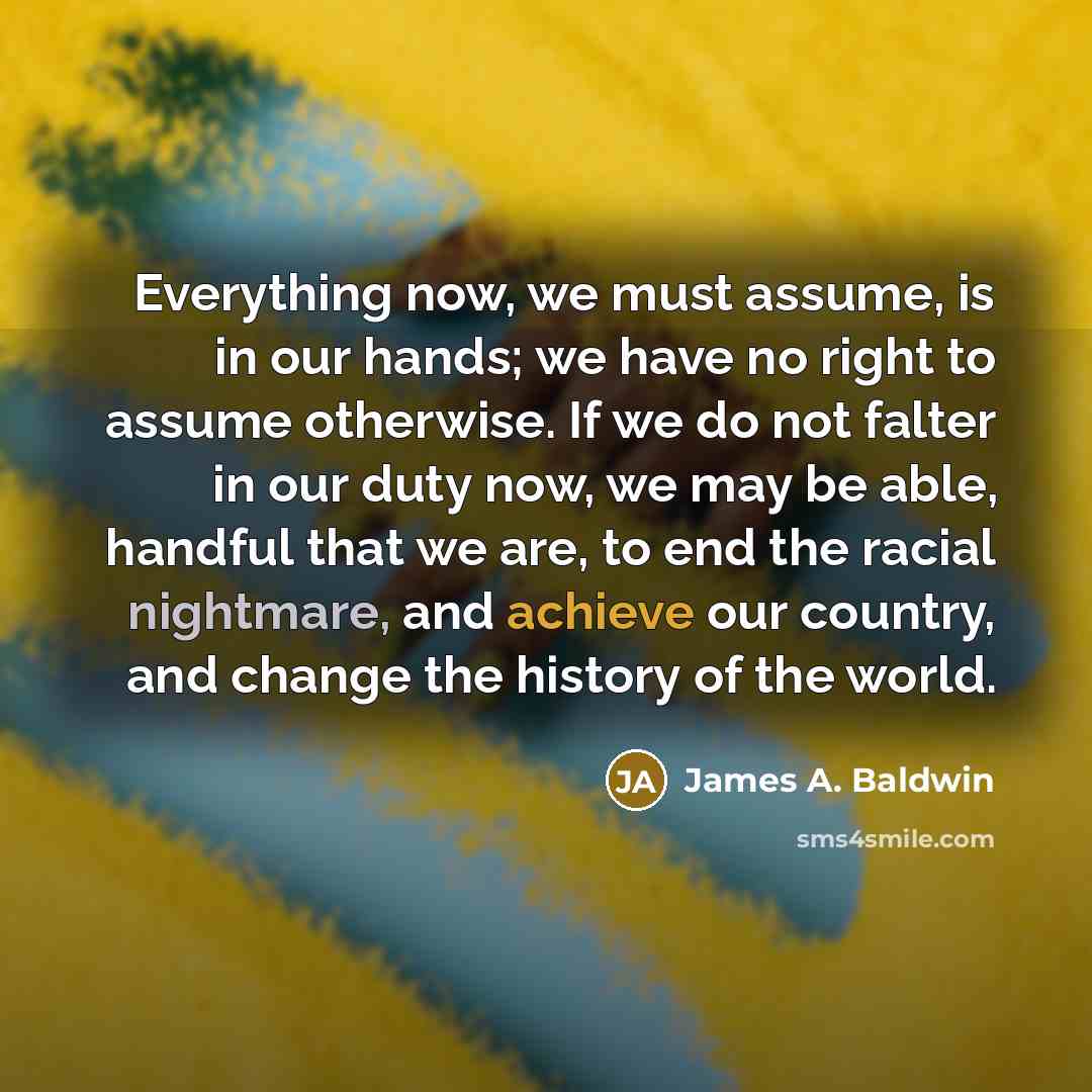“Everything now, we must assume, is in our hands; we have no right to assume otherwise. If we do not falter in our duty now, we may be able, handful that we are, to end the racial nightmare, and achieve our country, and change the history of the world.” quote by James A. Baldwin