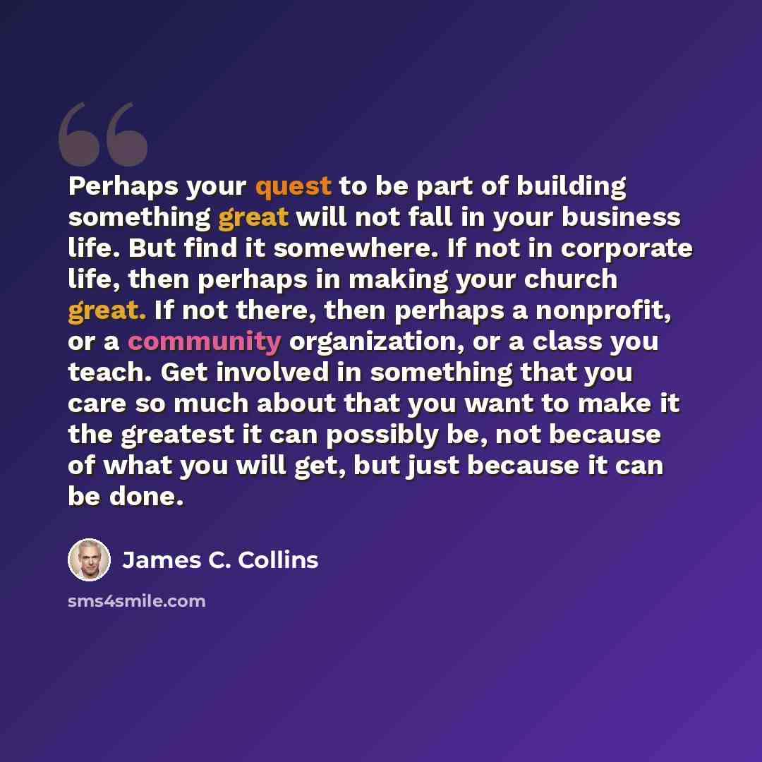 “Perhaps your quest to be part of building something great will not fall in your business life. But find it somewhere. If not in corporate life, then perhaps in making your church great. If not there, then perhaps a nonprofit, or a community organization, or a class you teach. Get involved in…” quote by James C. Collins