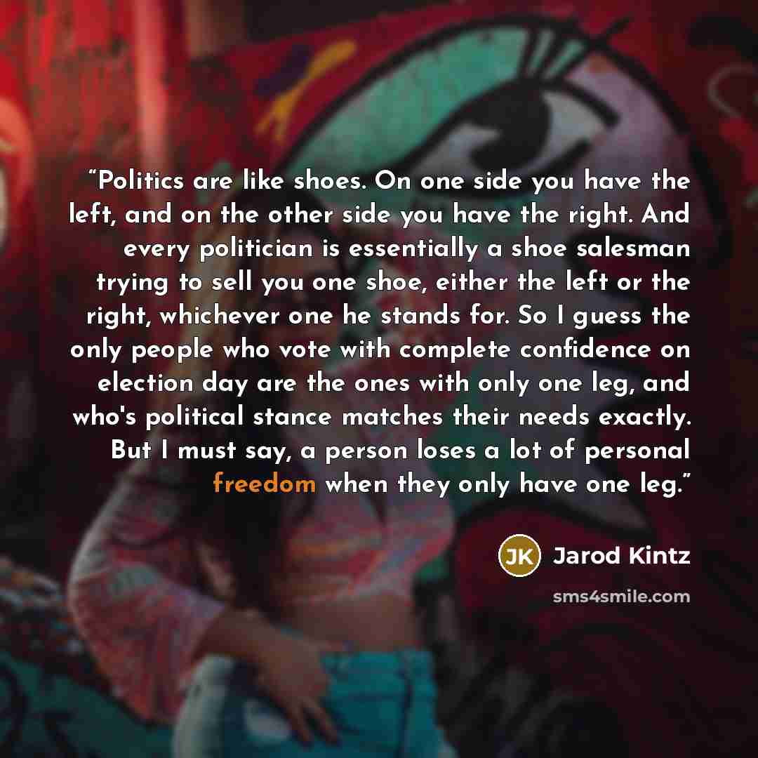 “Politics are like shoes. On one side you have the left, and on the other side you have the right. And every politician is essentially a shoe salesman trying to sell you one shoe, either the left or the right, whichever one he stands for. So I guess the only people who vote with complete confidence…” quote by Jarod Kintz