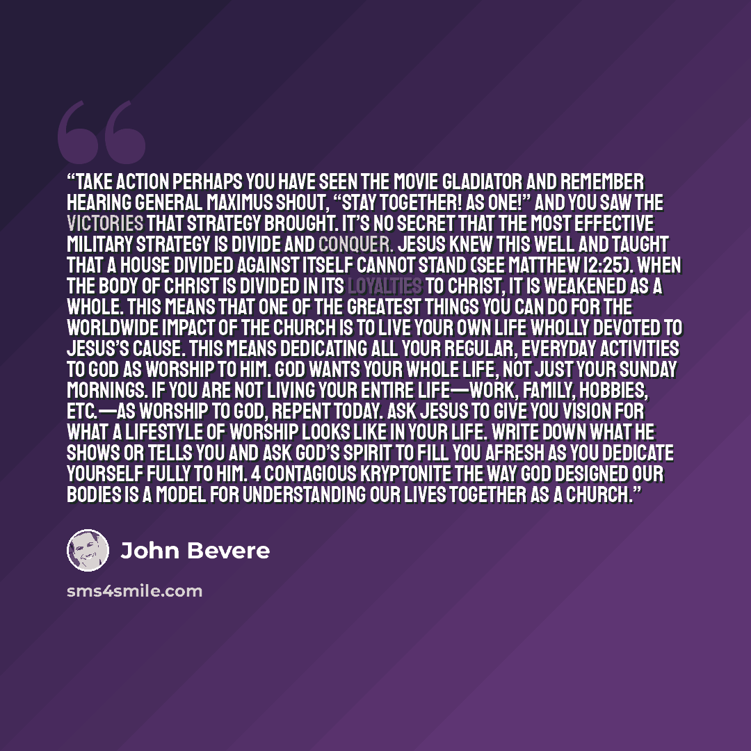 “Take Action Perhaps you have seen the movie Gladiator and remember hearing General Maximus shout, “Stay together! As one!” and you saw the victories that strategy brought. It’s no secret that the most effective military strategy is divide and conquer. Jesus knew this well and taught that a house…” quote by John Bevere