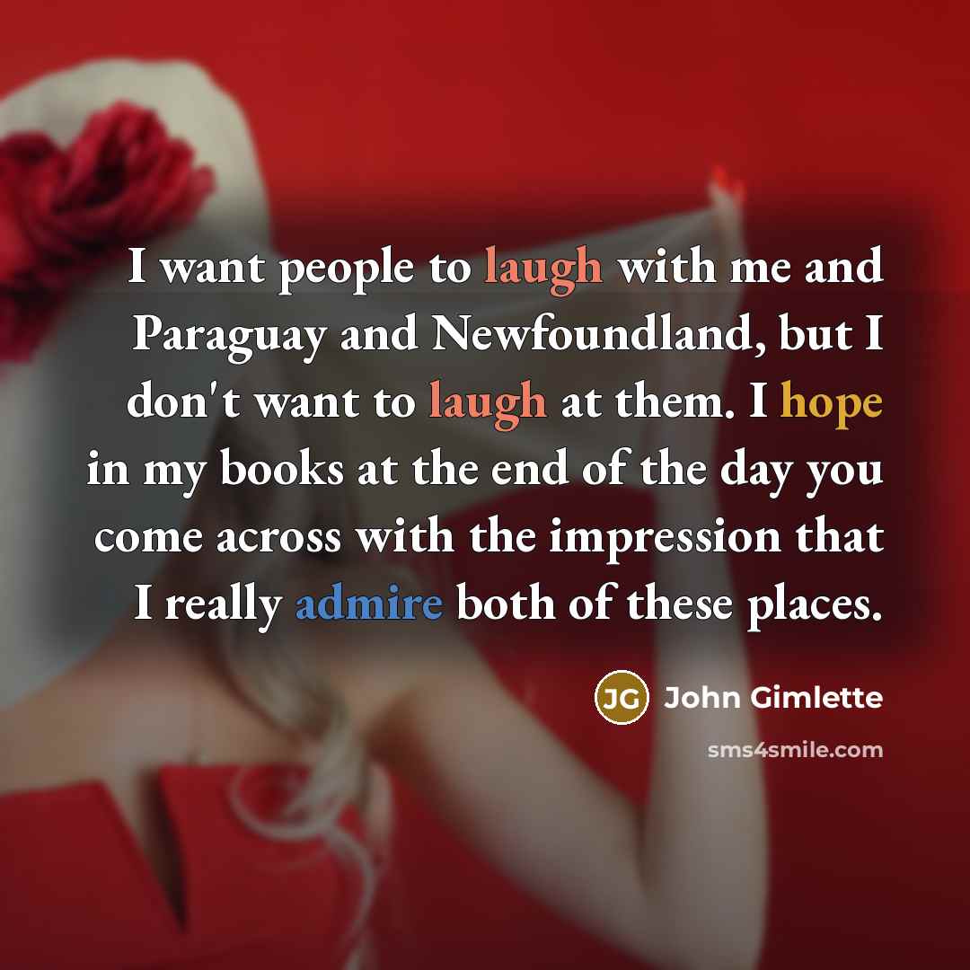 “I want people to laugh with me and Paraguay and Newfoundland, but I don't want to laugh at them. I hope in my books at the end of the day you come across with the impression that I really admire both of these places.” quote by John Gimlette