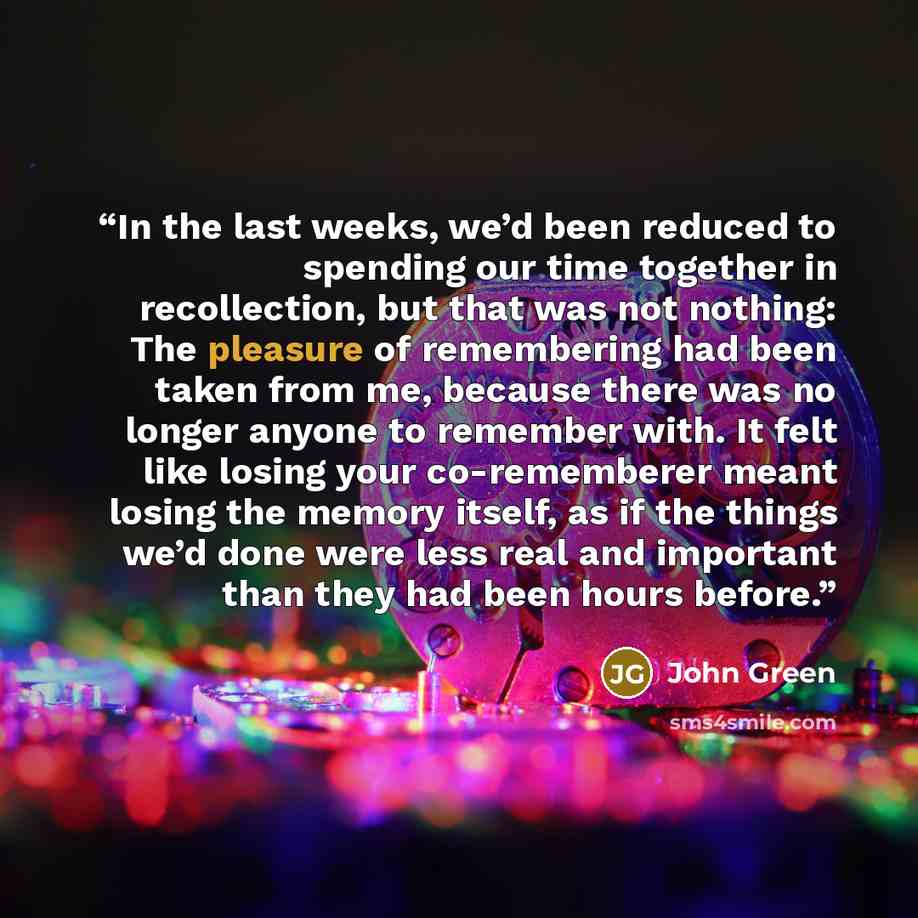 “In the last weeks, we’d been reduced to spending our time together in recollection, but that was not nothing: The pleasure of remembering had been taken from me, because there was no longer anyone to remember with. It felt like losing your co-rememberer meant losing the memory itself, as if the…” quote by John Green