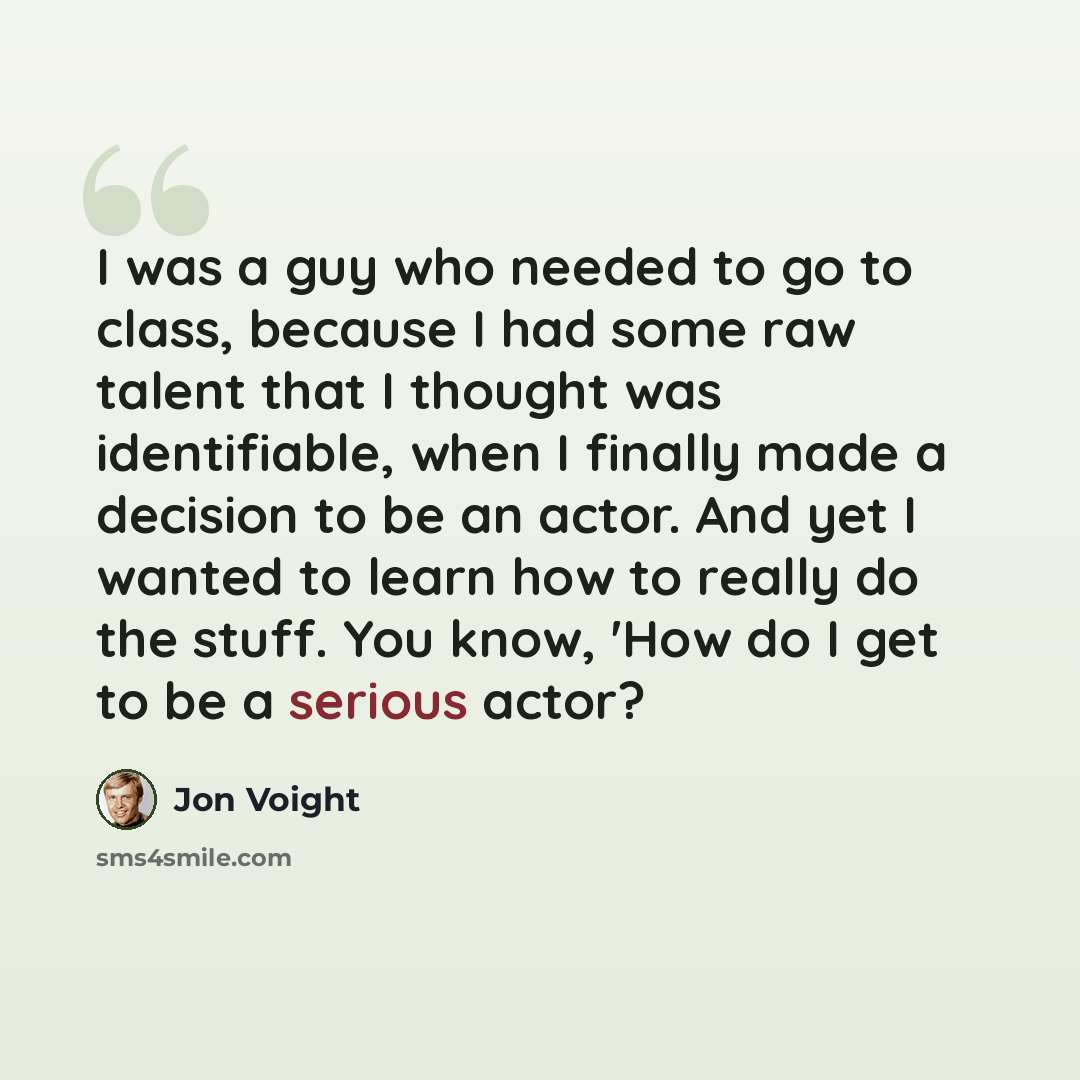 “I was a guy who needed to go to class, because I had some raw talent that I thought was identifiable, when I finally made a decision to be an actor. And yet I wanted to learn how to really do the stuff. You know, 'How do I get to be a serious actor?” quote by Jon Voight