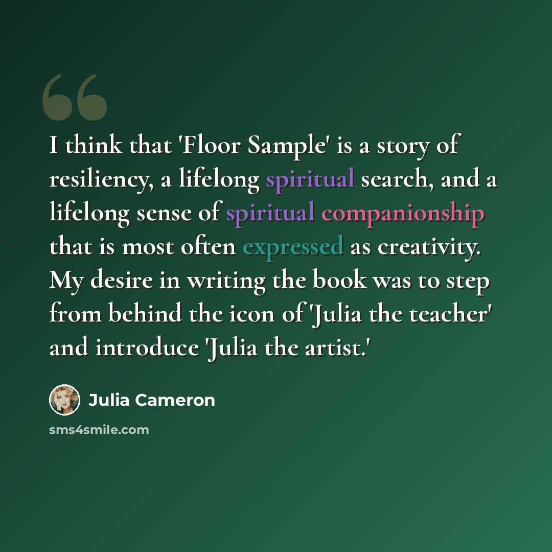 “I think that 'Floor Sample' is a story of resiliency, a lifelong spiritual search, and a lifelong sense of spiritual companionship that is most often expressed as creativity. My desire in writing the book was to step from behind the icon of 'Julia the teacher' and introduce 'Julia the artist.'” quote by Julia Cameron