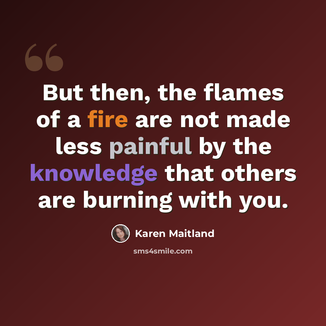 “But then, the flames of a fire are not made less painful by the knowledge that others are burning with you.” quote by Karen Maitland