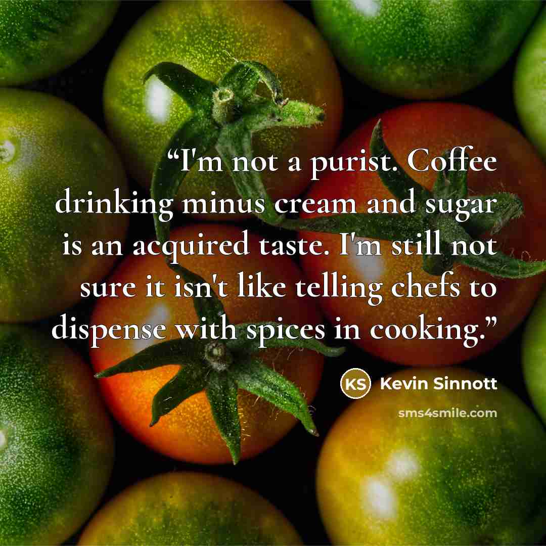 “I'm not a purist. Coffee drinking minus cream and sugar is an acquired taste. I'm still not sure it isn't like telling chefs to dispense with spices in cooking.” quote by Kevin Sinnott