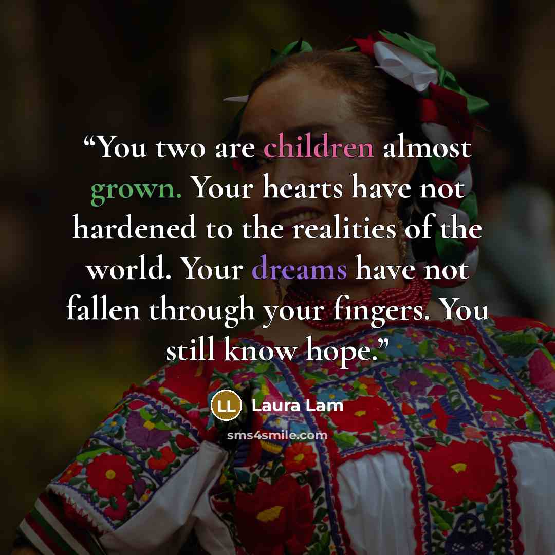 “You two are children almost grown. Your hearts have not hardened to the realities of the world. Your dreams have not fallen through your fingers. You still know hope.” quote by Laura Lam