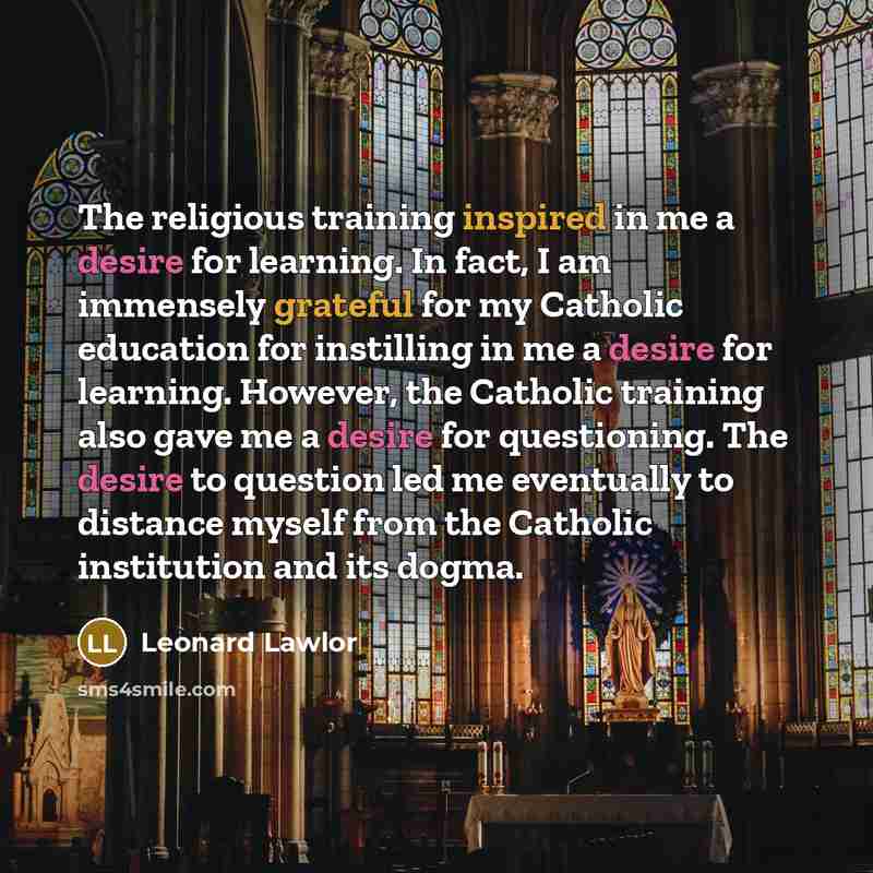 “The religious training inspired in me a desire for learning. In fact, I am immensely grateful for my Catholic education for instilling in me a desire for learning. However, the Catholic training also gave me a desire for questioning. The desire to question led me eventually to distance myself from…” quote by Leonard Lawlor