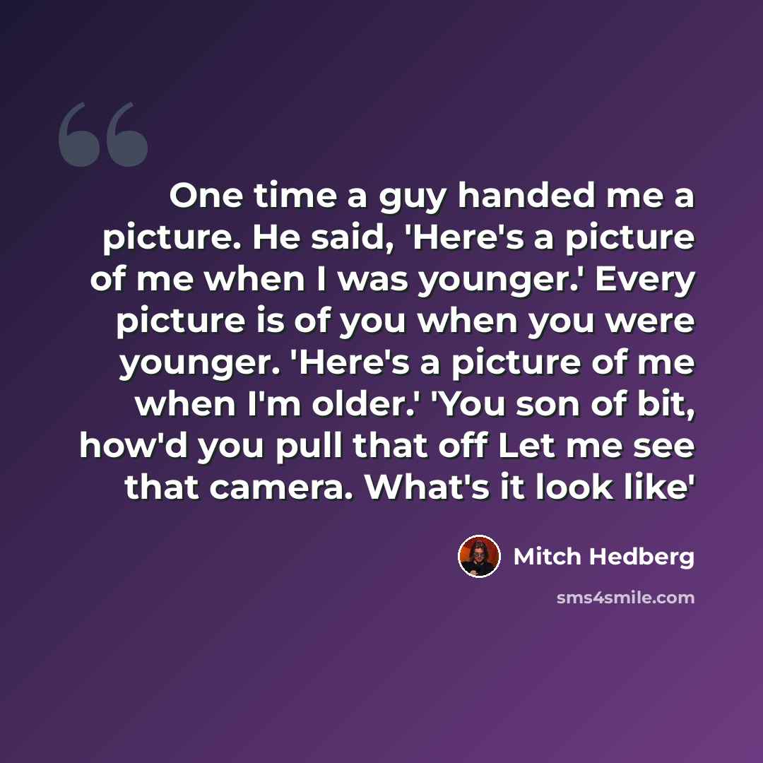 “One time a guy handed me a picture. He said, 'Here's a picture of me when I was younger.' Every picture is of you when you were younger. 'Here's a picture of me when I'm older.' 'You son of bit, how'd you pull that off Let me see that camera. What's it look like'” quote by Mitch Hedberg