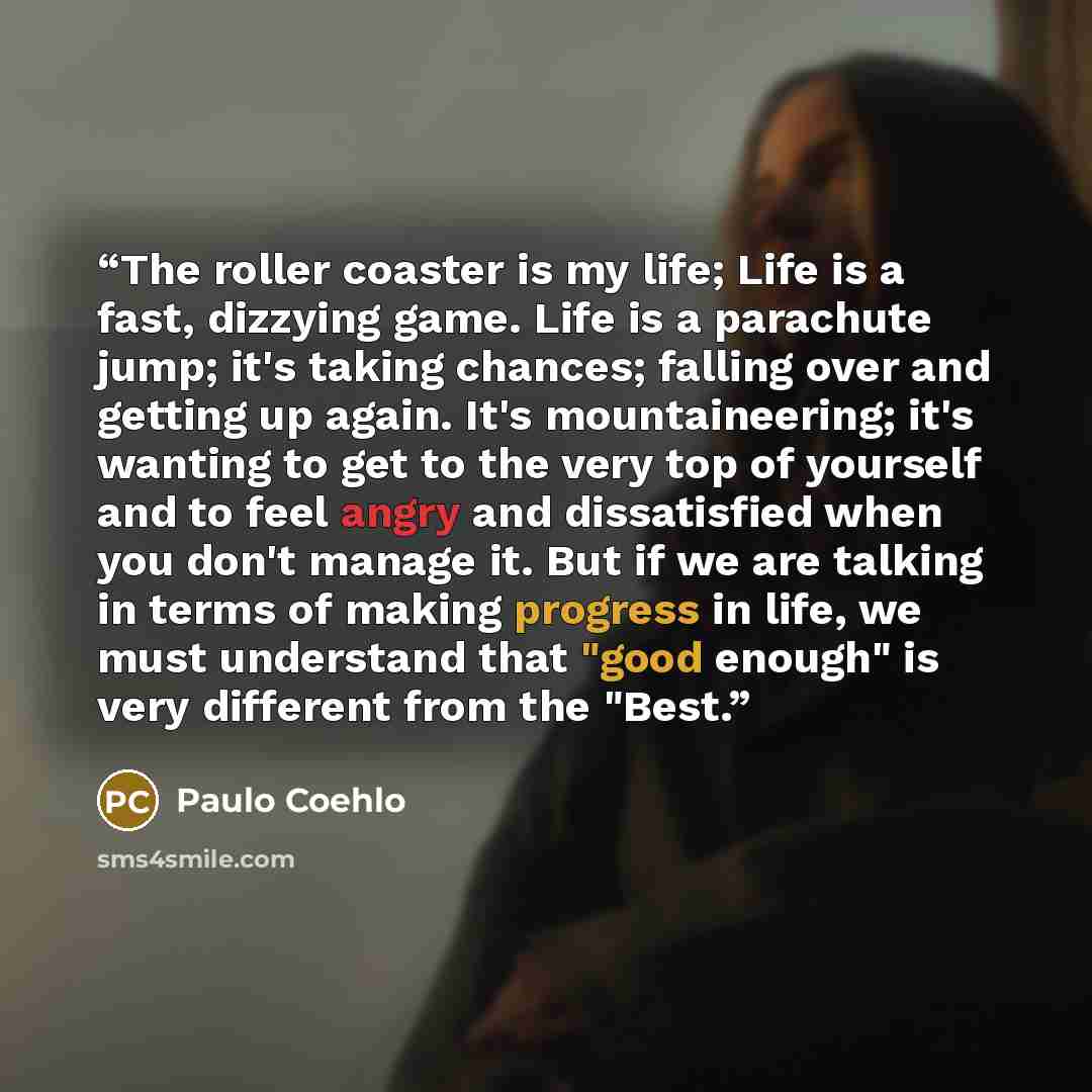 “The roller coaster is my life; Life is a fast, dizzying game. Life is a parachute jump; it's taking chances; falling over and getting up again. It's mountaineering; it's wanting to get to the very top of yourself and to feel angry and dissatisfied when you don't manage it. But if we are talking in…” quote by Paulo Coehlo