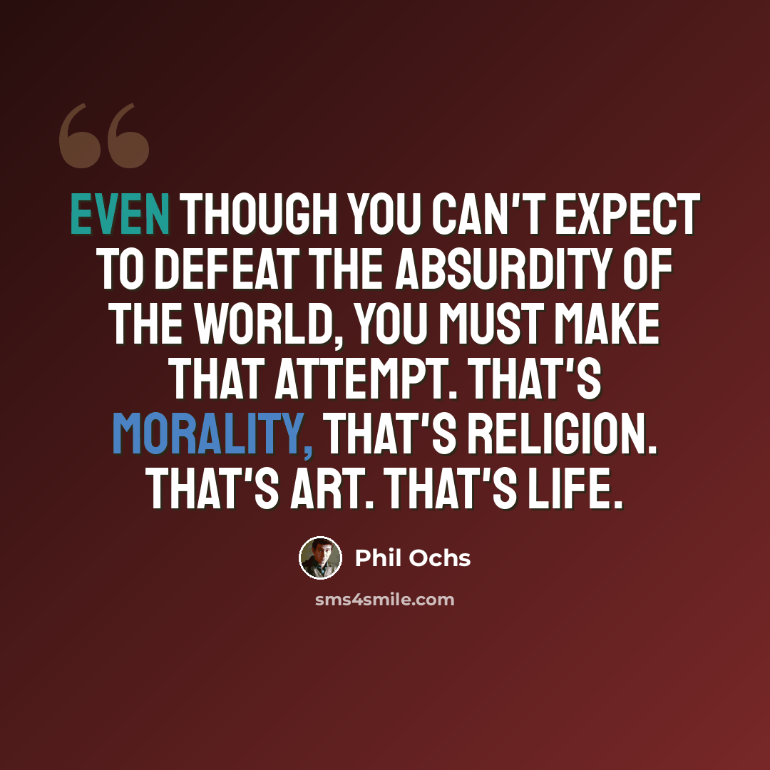 “Even though you can't expect to defeat the absurdity of the world, you must make that attempt. That's morality, that's religion. That's art. That's life.” quote by Phil Ochs