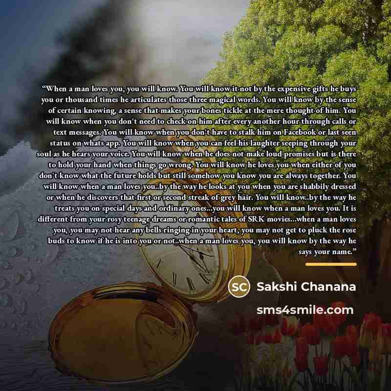 “When a man loves you, you will know. You will know it not by the expensive gifts he buys you or thousand times he articulates those three magical words. You will know by the sense of certain knowing, a sense that makes your bones tickle at the mere thought of him. You will know when you don't need…” quote by Sakshi Chanana