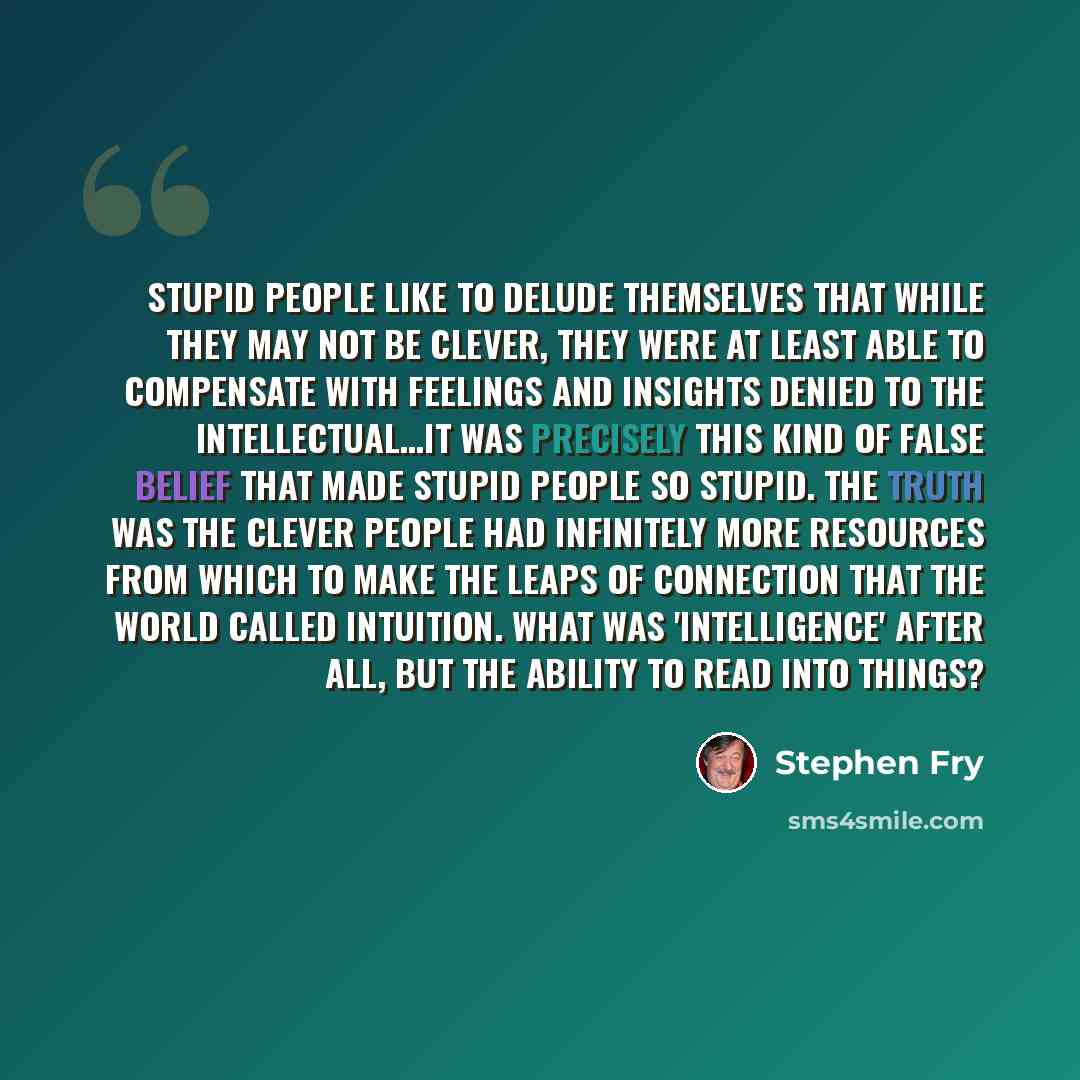 “Stupid people like to delude themselves that while they may not be clever, they were at least able to compensate with feelings and insights denied to the intellectual…It was precisely this kind of false belief that made stupid people so stupid. The truth was the clever people had infinitely more…” quote by Stephen Fry