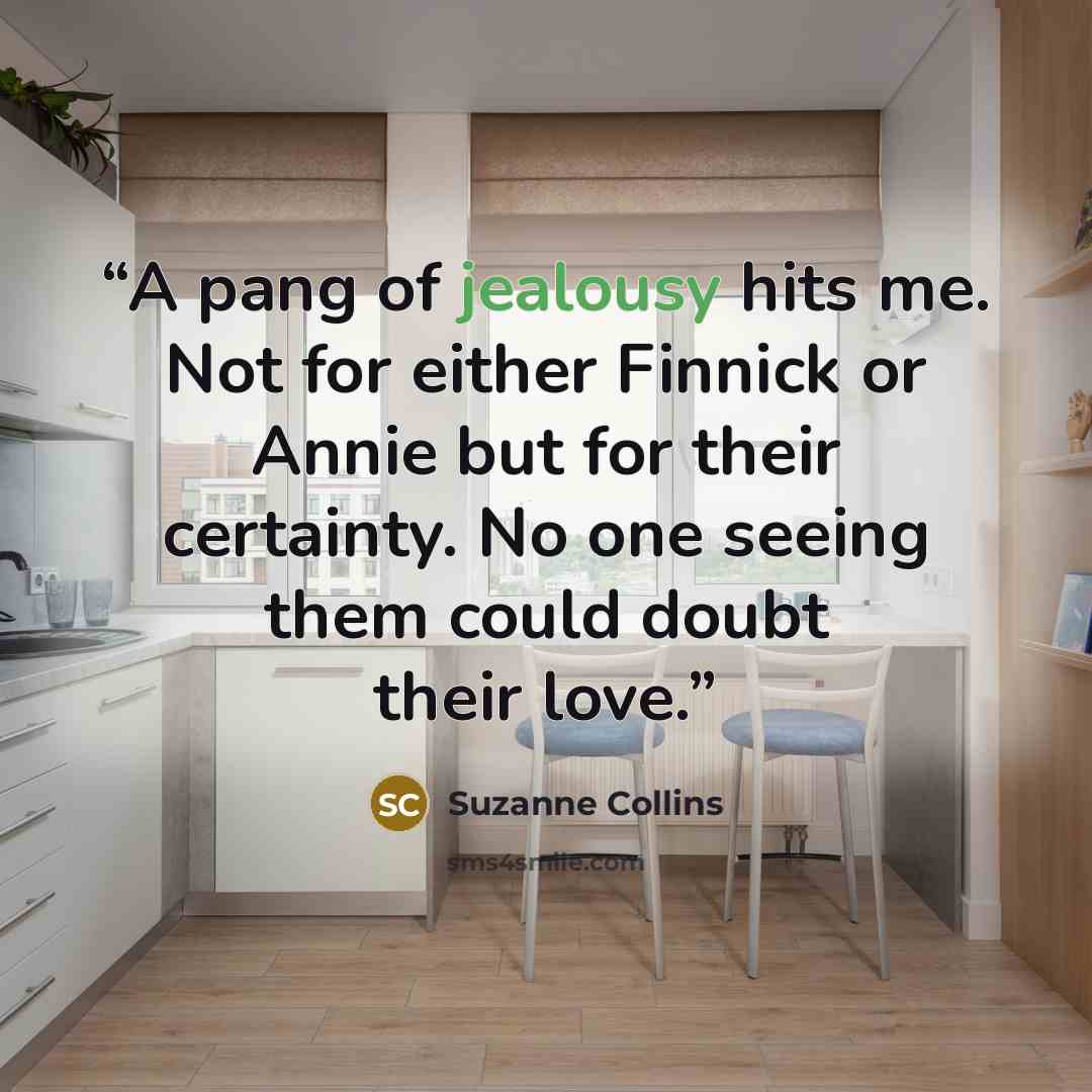 “A pang of jealousy hits me. Not for either Finnick or Annie but for their certainty. No one seeing them could doubt their love.” quote by Suzanne Collins