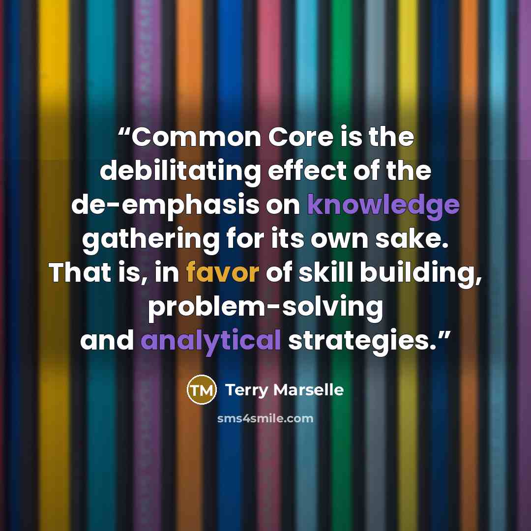 “Common Core is the debilitating effect of the de-emphasis on knowledge gathering for its own sake. That is, in favor of skill building, problem-solving and analytical strategies.” quote by Terry Marselle