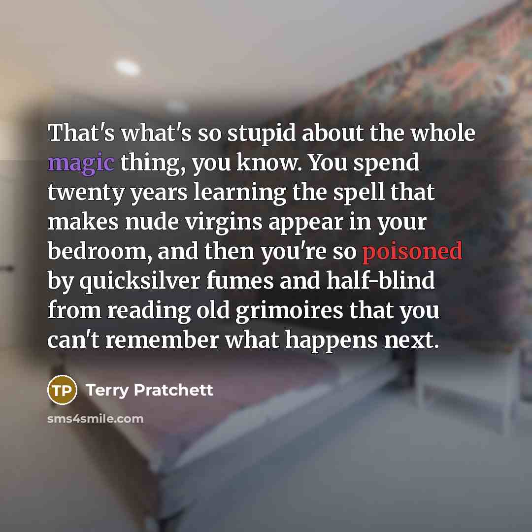 “That's what's so stupid about the whole magic thing, you know. You spend twenty years learning the spell that makes nude virgins appear in your bedroom, and then you're so poisoned by quicksilver fumes and half-blind from reading old grimoires that you can't remember what happens next.” quote by Terry Pratchett
