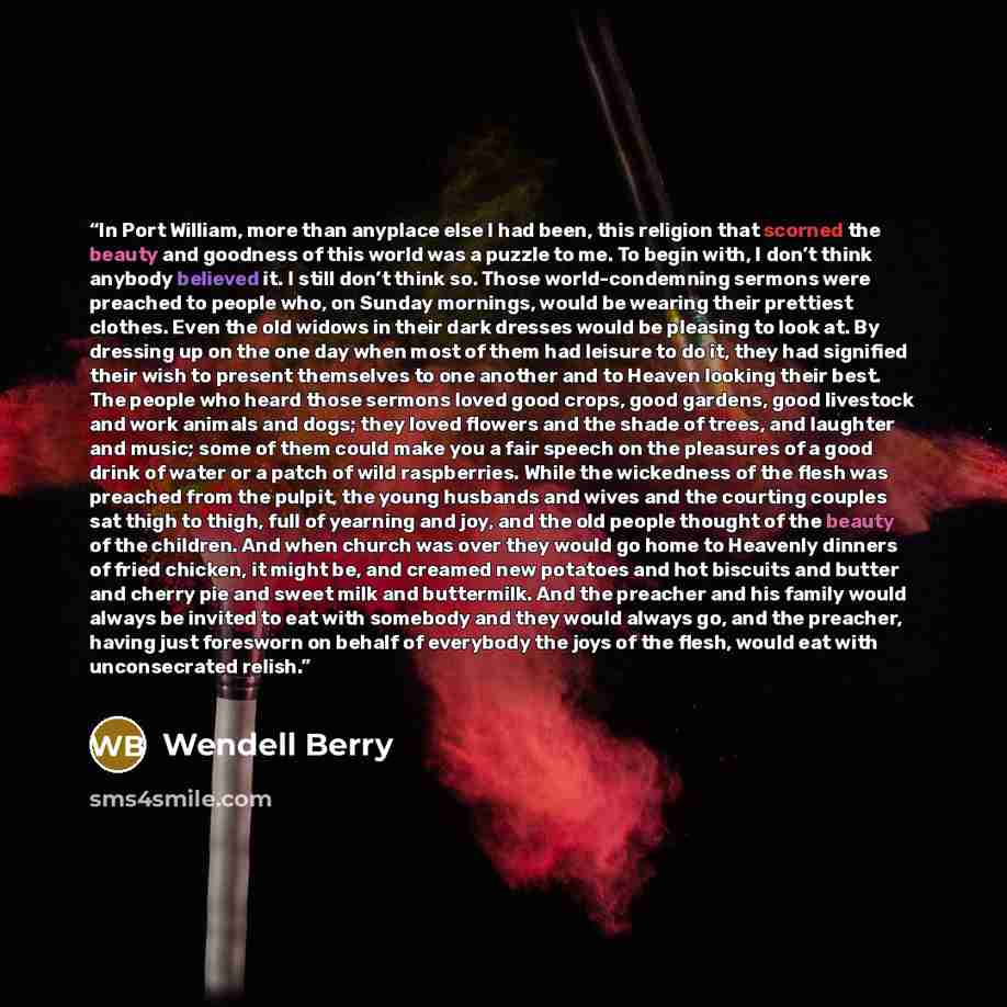 “In Port William, more than anyplace else I had been, this religion that scorned the beauty and goodness of this world was a puzzle to me. To begin with, I don’t think anybody believed it. I still don’t think so. Those world-condemning sermons were preached to people who, on Sunday mornings, would…” quote by Wendell Berry