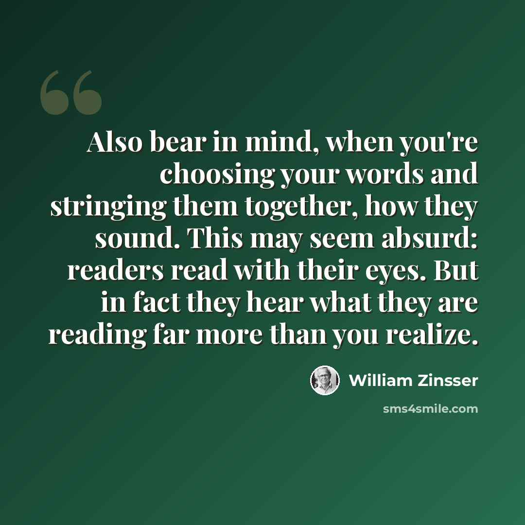 “Also bear in mind, when you're choosing your words and stringing them together, how they sound. This may seem absurd: readers read with their eyes. But in fact they hear what they are reading far more than you realize.” quote by William Zinsser