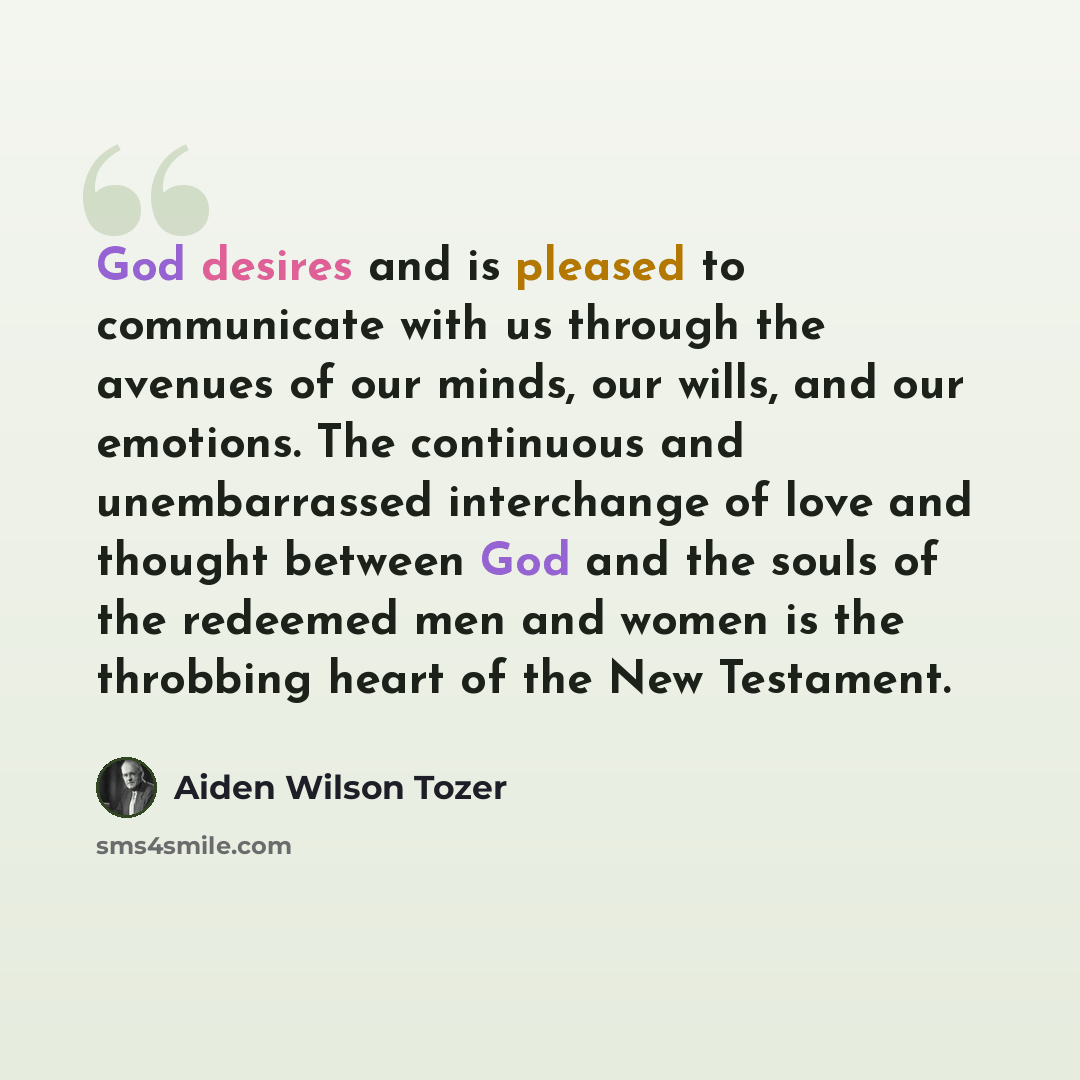 “God desires and is pleased to communicate with us through the avenues of our minds, our wills, and our emotions. The continuous and unembarrassed interchange of love and thought between God and the souls of the redeemed men and women is the throbbing heart of the New Testament.” quote by Aiden Wilson Tozer