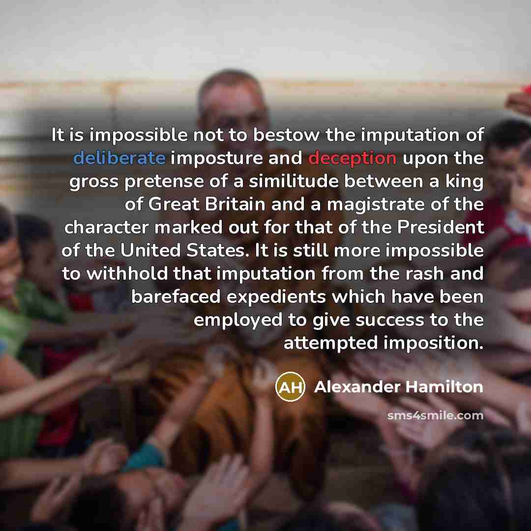 “It is impossible not to bestow the imputation of deliberate imposture and deception upon the gross pretense of a similitude between a king of Great Britain and a magistrate of the character marked out for that of the President of the United States. It is still more impossible to withhold that…” quote by Alexander Hamilton