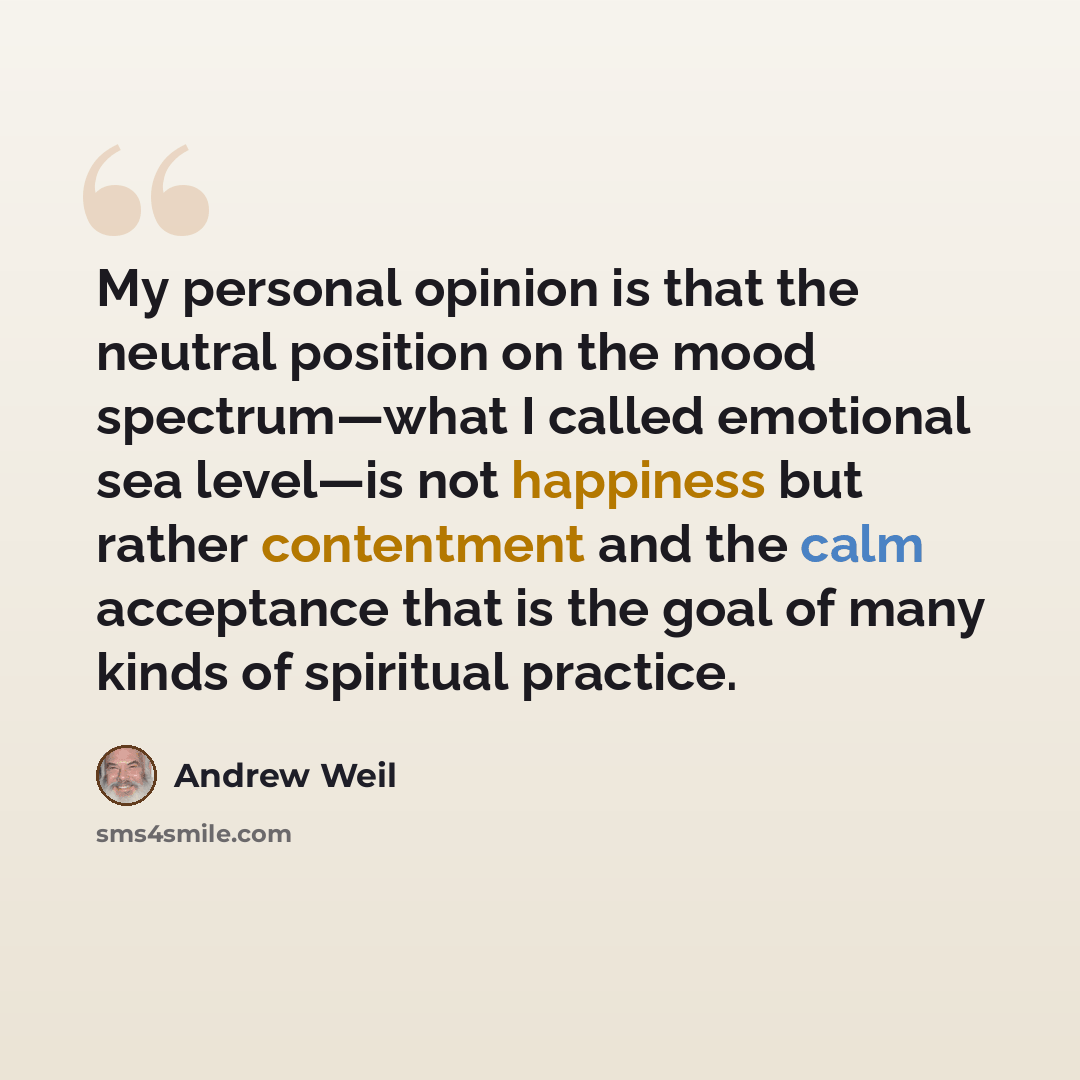 “My personal opinion is that the neutral position on the mood spectrum—what I called emotional sea level—is not happiness but rather contentment and the calm acceptance that is the goal of many kinds of spiritual practice.” quote by Andrew Weil