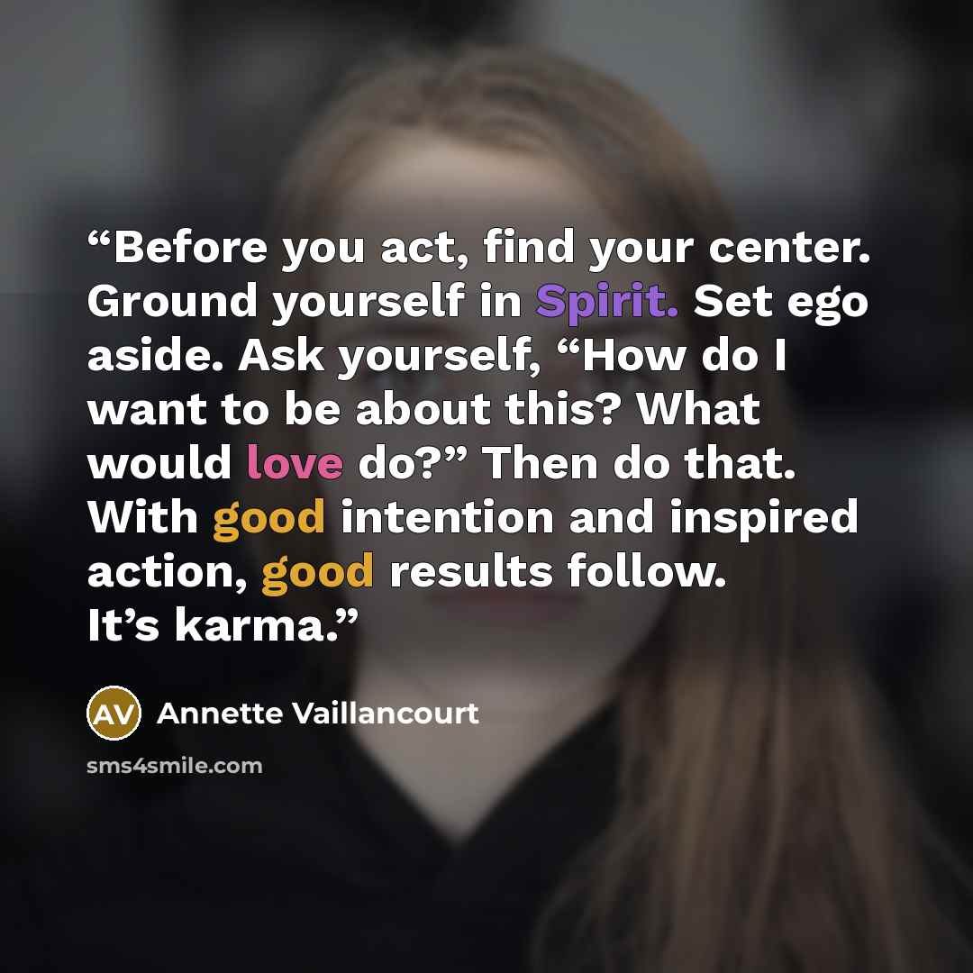 “Before you act, find your center. Ground yourself in Spirit. Set ego aside. Ask yourself, “How do I want to be about this? What would love do?” Then do that. With good intention and inspired action, good results follow. It’s karma.” quote by Annette Vaillancourt