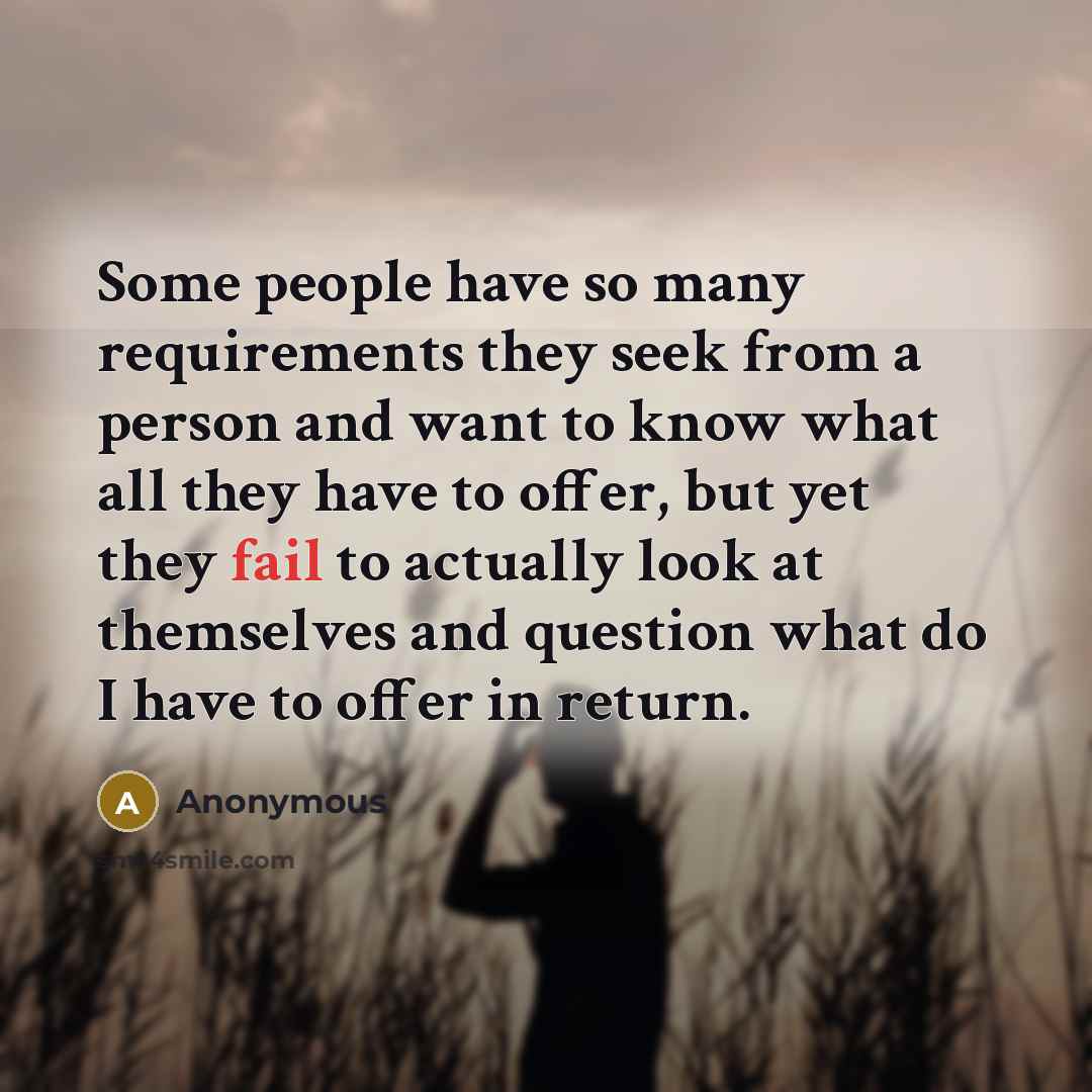 “Some people have so many requirements they seek from a person and want to know what all they have to offer, but yet they fail to actually look at themselves and question what do I have to offer in return.” quote by Anonymous