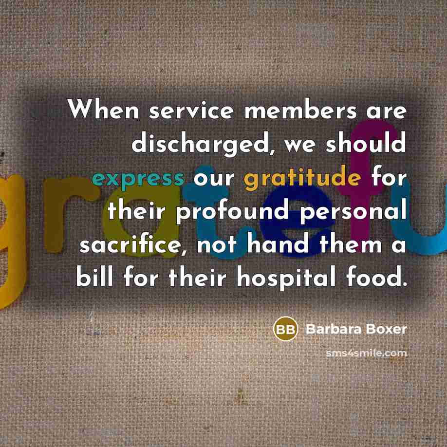 “When service members are discharged, we should express our gratitude for their profound personal sacrifice, not hand them a bill for their hospital food.” quote by Barbara Boxer