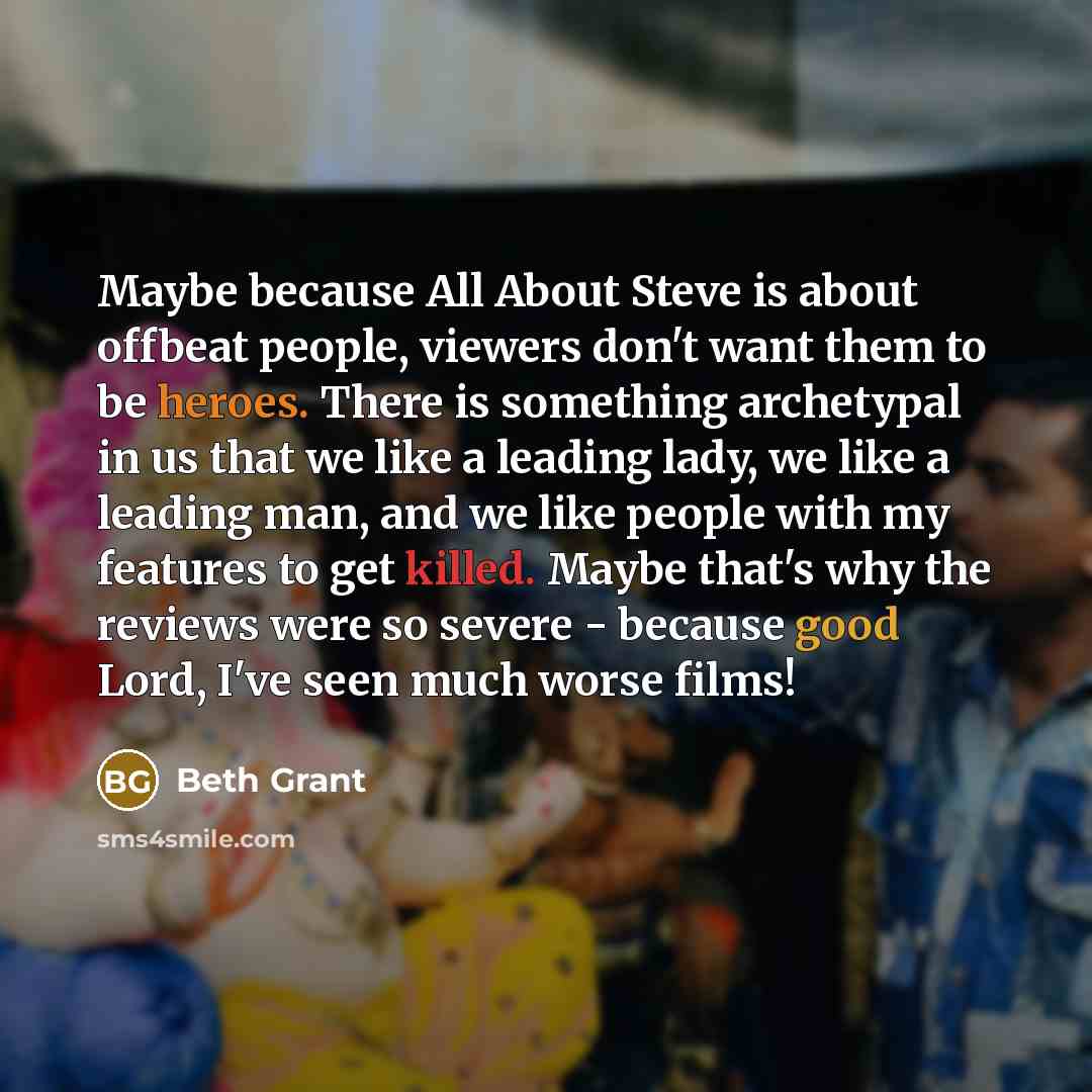 “Maybe because All About Steve is about offbeat people, viewers don't want them to be heroes. There is something archetypal in us that we like a leading lady, we like a leading man, and we like people with my features to get killed. Maybe that's why the reviews were so severe - because good Lord…” quote by Beth Grant