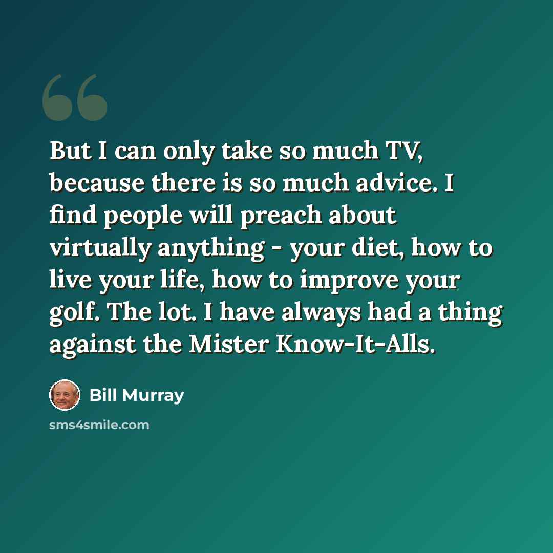 “But I can only take so much TV, because there is so much advice. I find people will preach about virtually anything - your diet, how to live your life, how to improve your golf. The lot. I have always had a thing against the Mister Know-It-Alls.” quote by Bill Murray