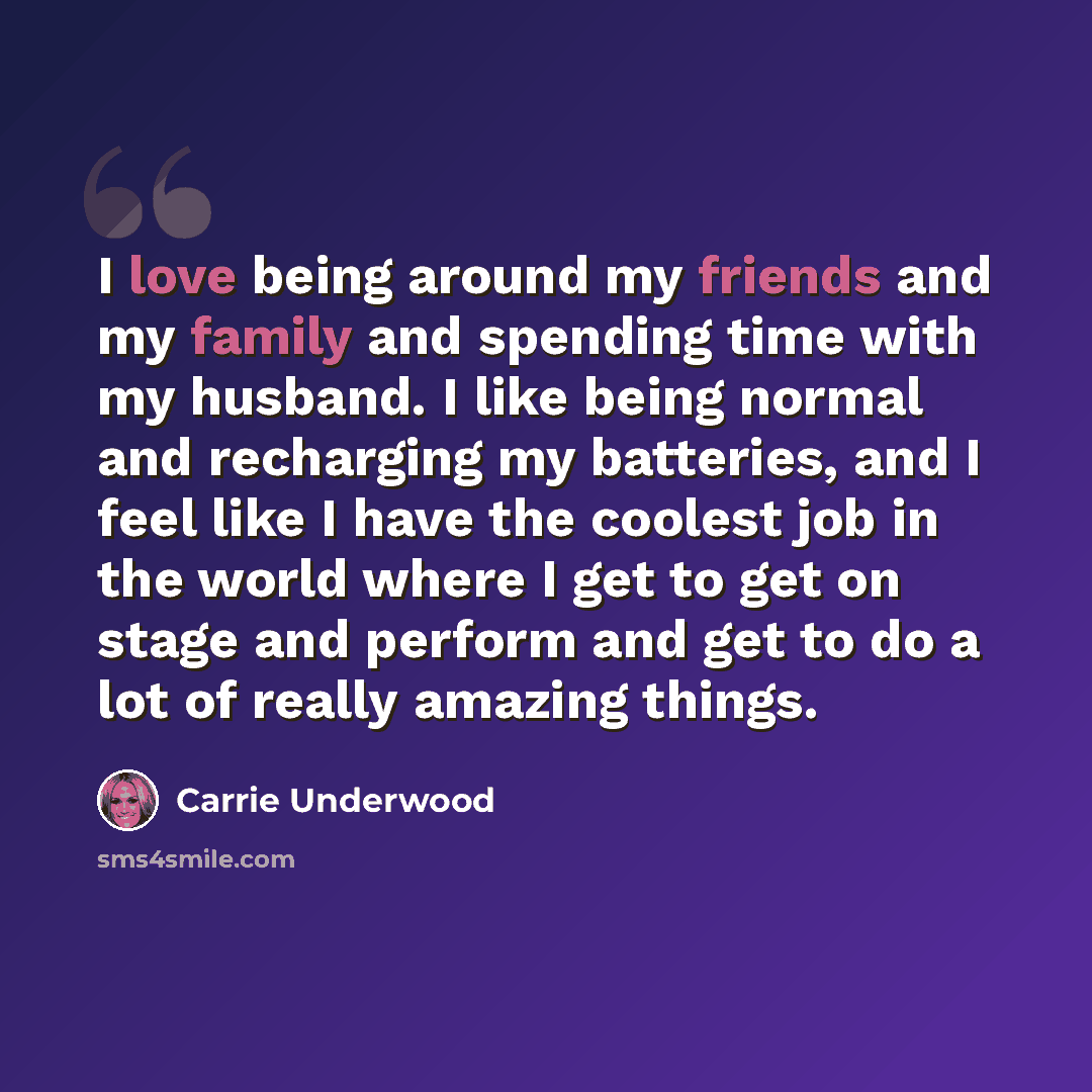 “I love being around my friends and my family and spending time with my husband. I like being normal and recharging my batteries, and I feel like I have the coolest job in the world where I get to get on stage and perform and get to do a lot of really amazing things.” quote by Carrie Underwood