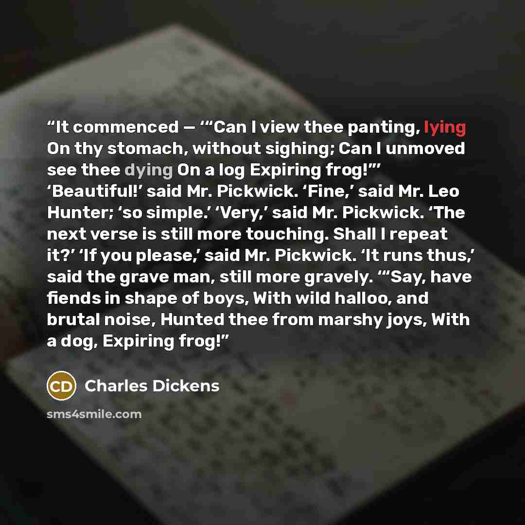 “It commenced — ‘“Can I view thee panting, lying On thy stomach, without sighing; Can I unmoved see thee dying On a log Expiring frog!”’ ‘Beautiful!’ said Mr. Pickwick. ‘Fine,’ said Mr. Leo Hunter; ‘so simple.’ ‘Very,’ said Mr. Pickwick. ‘The next verse is still more touching. Shall I repeat it?’…” quote by Charles Dickens