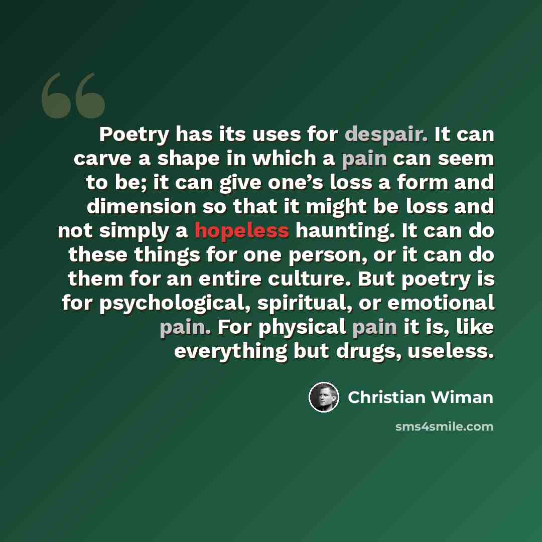 “Poetry has its uses for despair. It can carve a shape in which a pain can seem to be; it can give one’s loss a form and dimension so that it might be loss and not simply a hopeless haunting. It can do these things for one person, or it can do them for an entire culture. But poetry is for…” quote by Christian Wiman