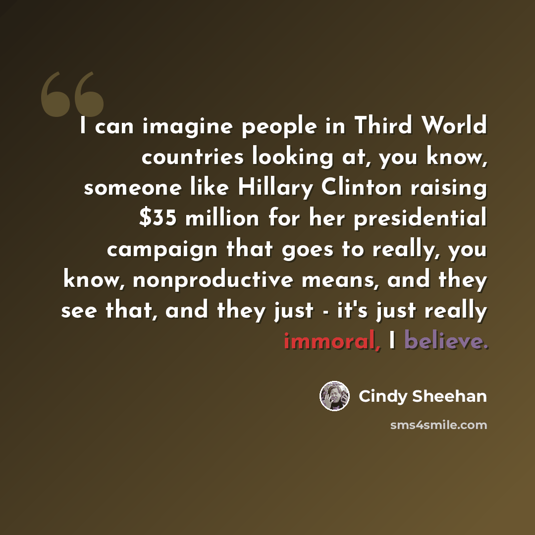“I can imagine people in Third World countries looking at, you know, someone like Hillary Clinton raising $35 million for her presidential campaign that goes to really, you know, nonproductive means, and they see that, and they just - it's just really immoral, I believe.” quote by Cindy Sheehan