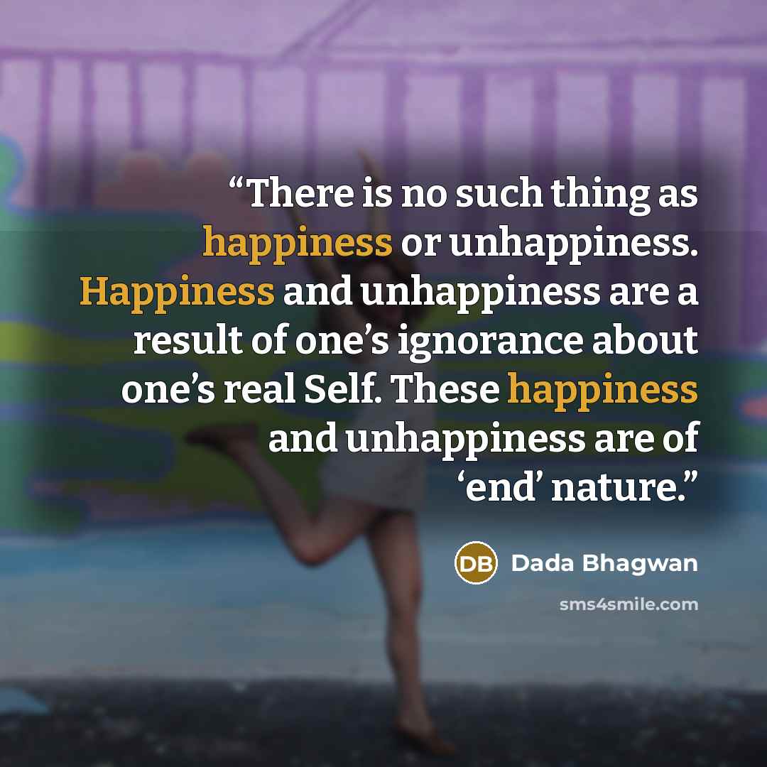 “There is no such thing as happiness or unhappiness. Happiness and unhappiness are a result of one’s ignorance about one’s real Self. These happiness and unhappiness are of ‘end’ nature.” quote by Dada Bhagwan