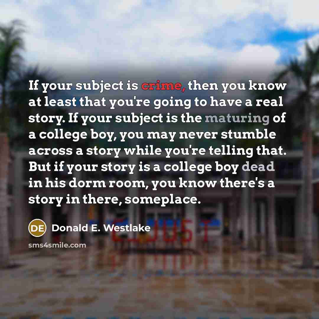 “If your subject is crime, then you know at least that you're going to have a real story. If your subject is the maturing of a college boy, you may never stumble across a story while you're telling that. But if your story is a college boy dead in his dorm room, you know there's a story in there…” quote by Donald E. Westlake
