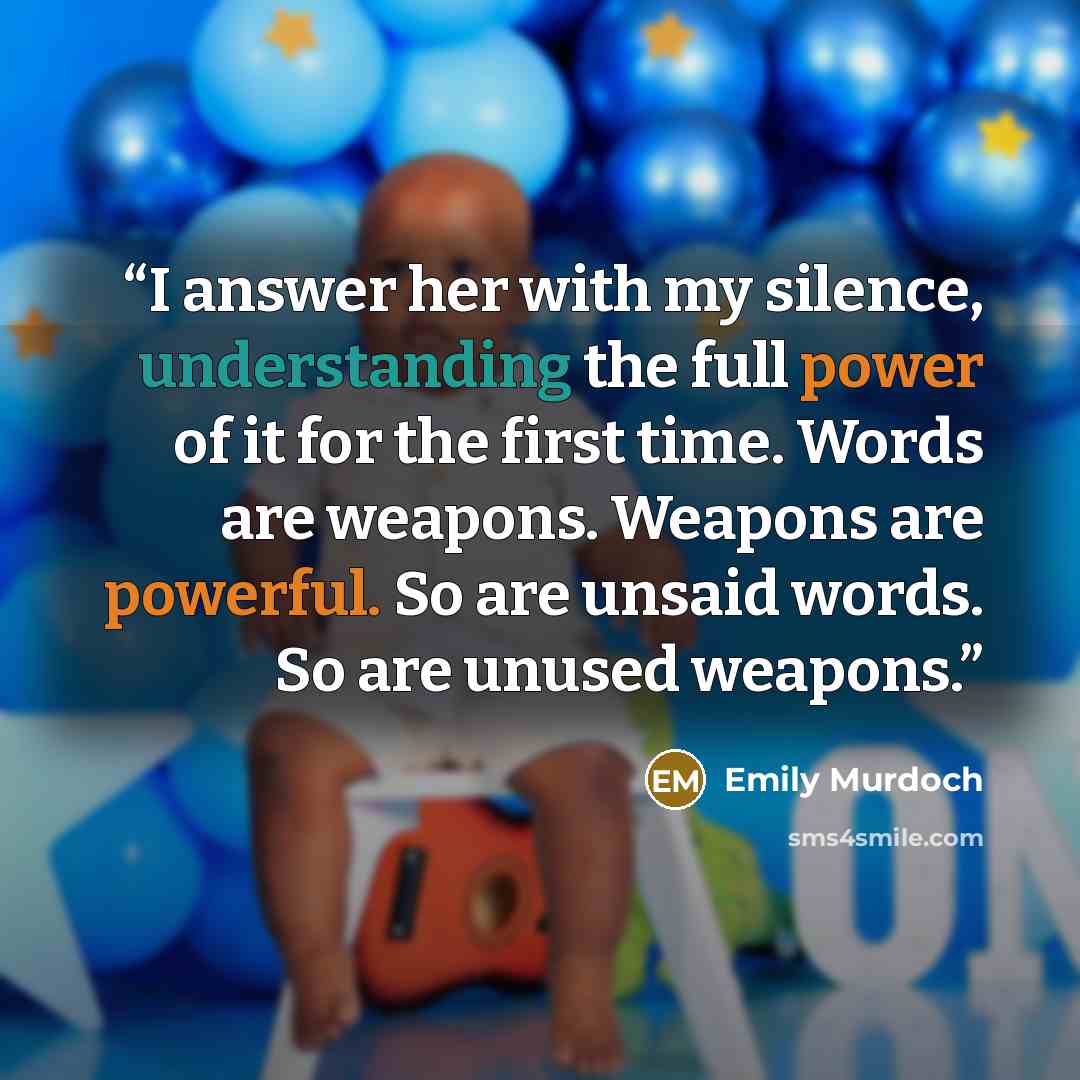 “I answer her with my silence, understanding the full power of it for the first time. Words are weapons. Weapons are powerful. So are unsaid words. So are unused weapons.” quote by Emily Murdoch