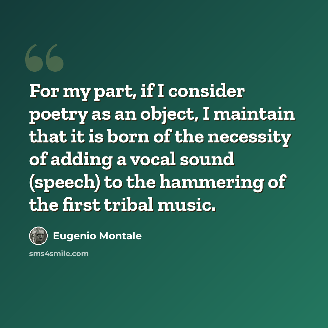 “For my part, if I consider poetry as an object, I maintain that it is born of the necessity of adding a vocal sound (speech) to the hammering of the first tribal music.” quote by Eugenio Montale
