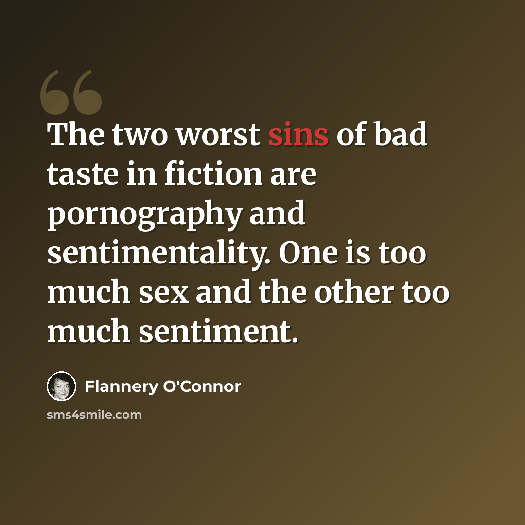“The two worst sins of bad taste in fiction are pornography and sentimentality. One is too much sex and the other too much sentiment.” quote by Flannery O'Connor