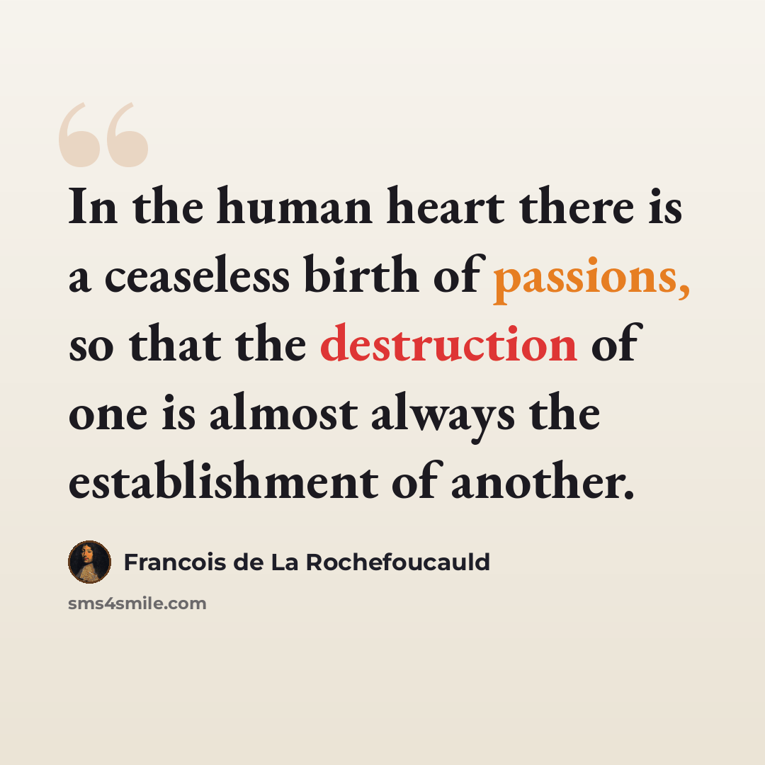 “In the human heart there is a ceaseless birth of passions, so that the destruction of one is almost always the establishment of another.” quote by Francois de La Rochefoucauld