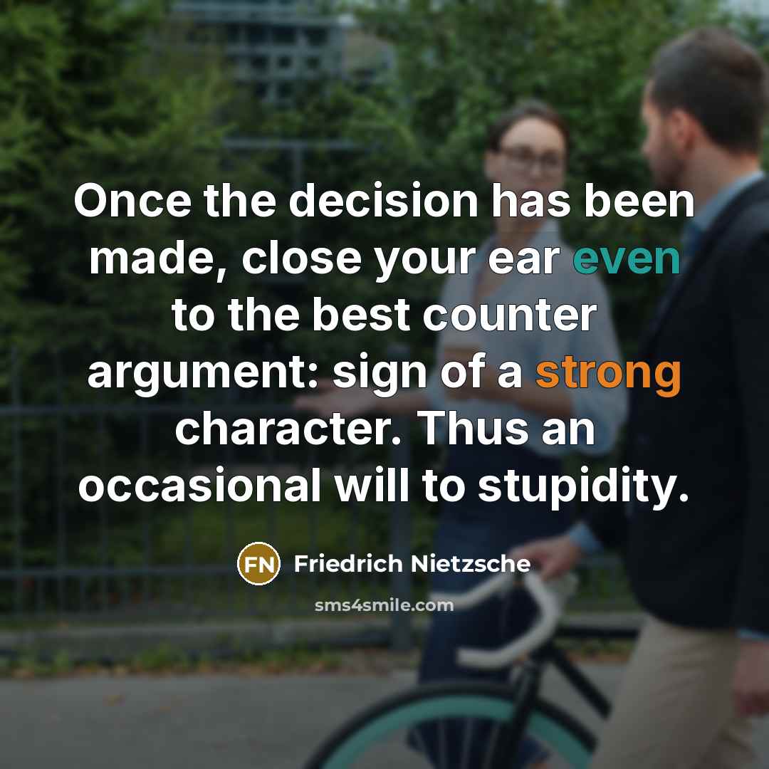 “Once the decision has been made, close your ear even to the best counter argument: sign of a strong character. Thus an occasional will to stupidity.” quote by Friedrich Nietzsche