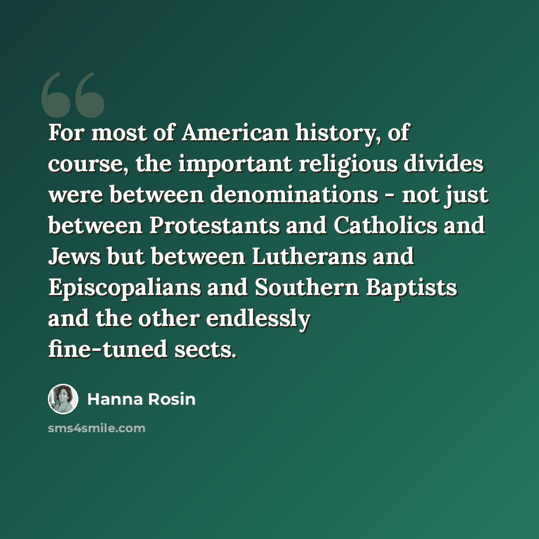 “For most of American history, of course, the important religious divides were between denominations - not just between Protestants and Catholics and Jews but between Lutherans and Episcopalians and Southern Baptists and the other endlessly fine-tuned sects.” quote by Hanna Rosin